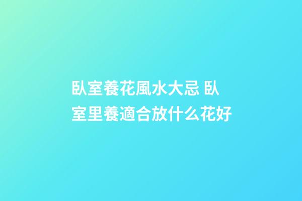 臥室養花風水大忌 臥室里養適合放什么花好